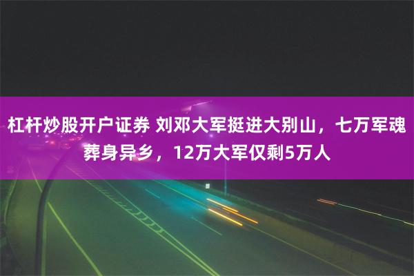 杠杆炒股开户证券 刘邓大军挺进大别山，七万军魂葬身异乡，12万大军仅剩5万人