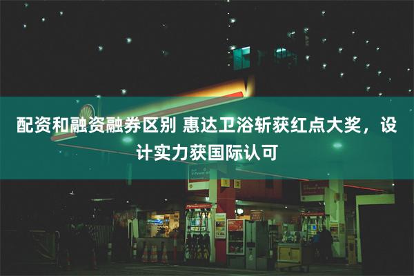 配资和融资融券区别 惠达卫浴斩获红点大奖，设计实力获国际认可