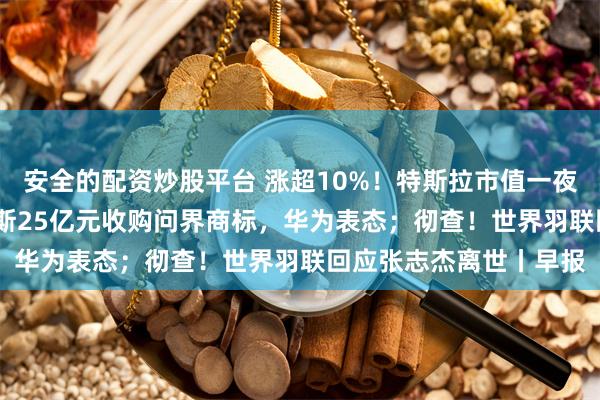 安全的配资炒股平台 涨超10%！特斯拉市值一夜大增4962亿元；赛力斯25亿元收购问界商标，华为表态；彻查！世界羽联回应张志杰离世丨早报