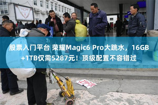 股票入门平台 荣耀Magic6 Pro大跳水，16GB+1TB仅需5287元！顶级配置不容错过