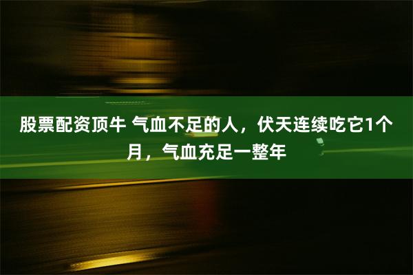 股票配资顶牛 气血不足的人，伏天连续吃它1个月，气血充足一整年