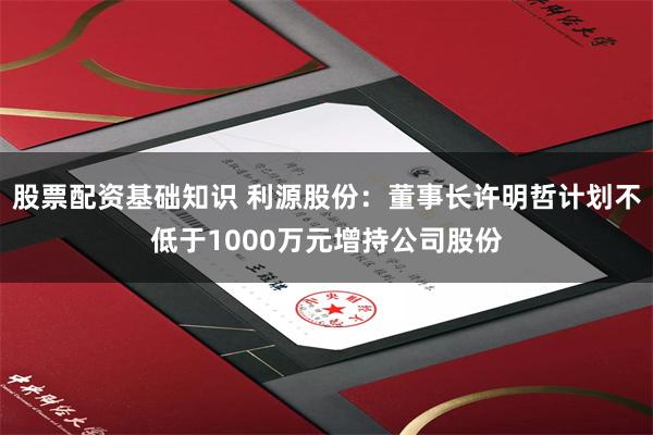 股票配资基础知识 利源股份：董事长许明哲计划不低于1000万元增持公司股份