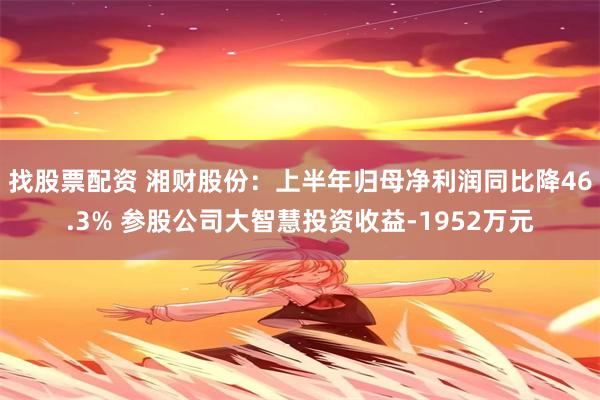 找股票配资 湘财股份：上半年归母净利润同比降46.3% 参股公司大智慧投资收益-1952万元