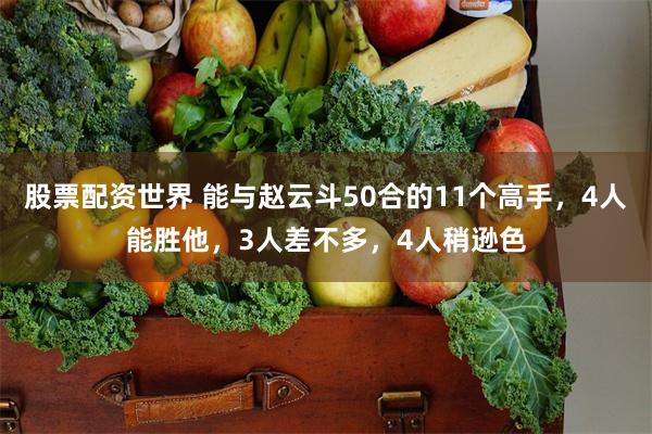 股票配资世界 能与赵云斗50合的11个高手，4人能胜他，3人差不多，4人稍逊色