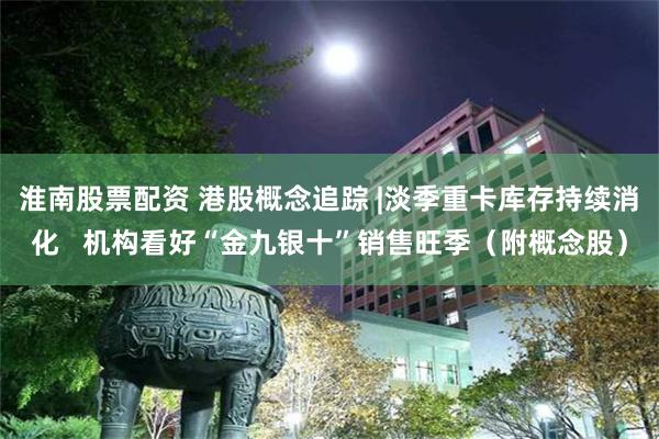 淮南股票配资 港股概念追踪 |淡季重卡库存持续消化   机构看好“金九银十”销售旺季（附概念股）