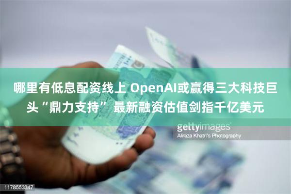 哪里有低息配资线上 OpenAI或赢得三大科技巨头“鼎力支持” 最新融资估值剑指千亿美元