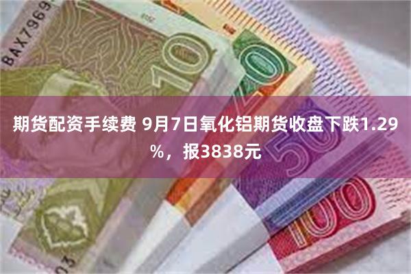 期货配资手续费 9月7日氧化铝期货收盘下跌1.29%，报3838元