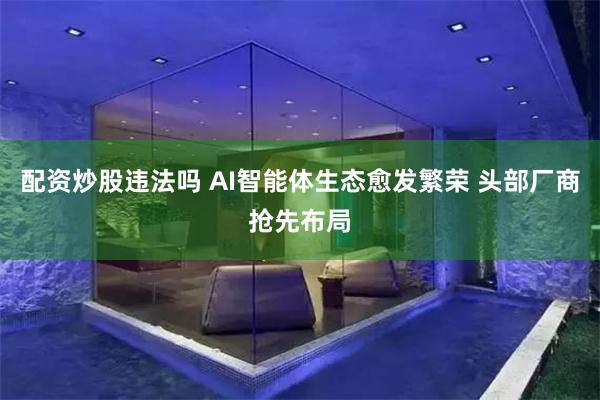 配资炒股违法吗 AI智能体生态愈发繁荣 头部厂商抢先布局