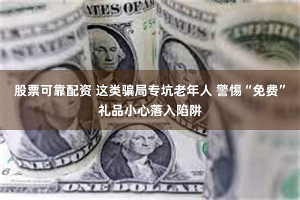 股票可靠配资 这类骗局专坑老年人 警惕“免费”礼品小心落入陷阱