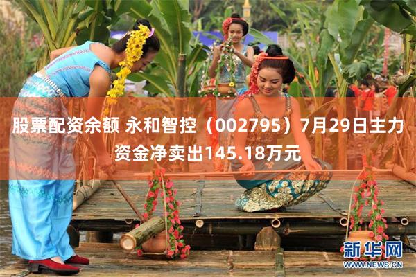 股票配资余额 永和智控（002795）7月29日主力资金净卖出145.18万元