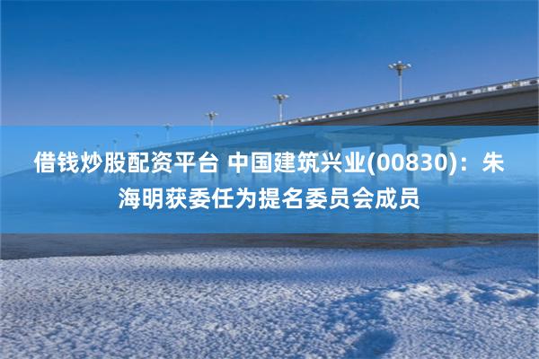 借钱炒股配资平台 中国建筑兴业(00830)：朱海明获委任为提名委员会成员