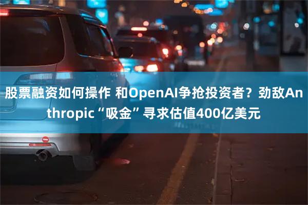 股票融资如何操作 和OpenAI争抢投资者？劲敌Anthropic“吸金”寻求估值400亿美元