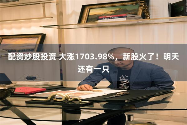 配资炒股投资 大涨1703.98%，新股火了！明天还有一只