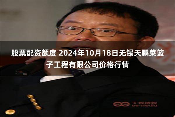 股票配资额度 2024年10月18日无锡天鹏菜篮子工程有限公司价格行情