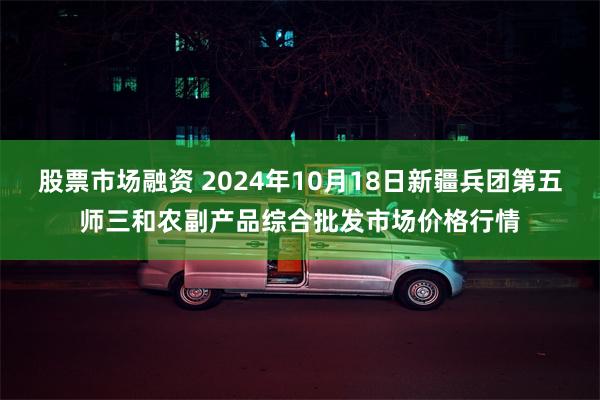 股票市场融资 2024年10月18日新疆兵团第五师三和农副产品综合批发市场价格行情