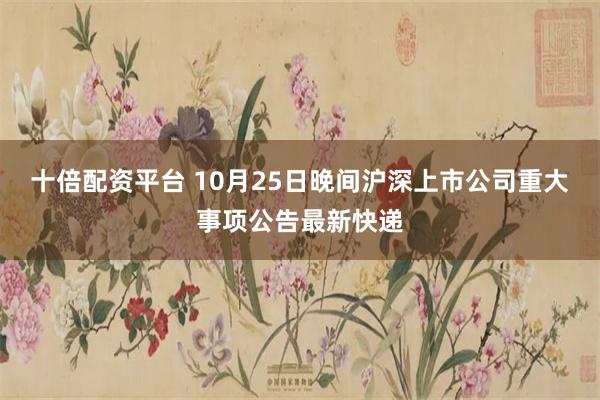 十倍配资平台 10月25日晚间沪深上市公司重大事项公告最新快递