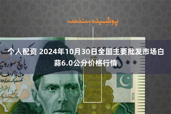 个人配资 2024年10月30日全国主要批发市场白蒜6.0公分价格行情