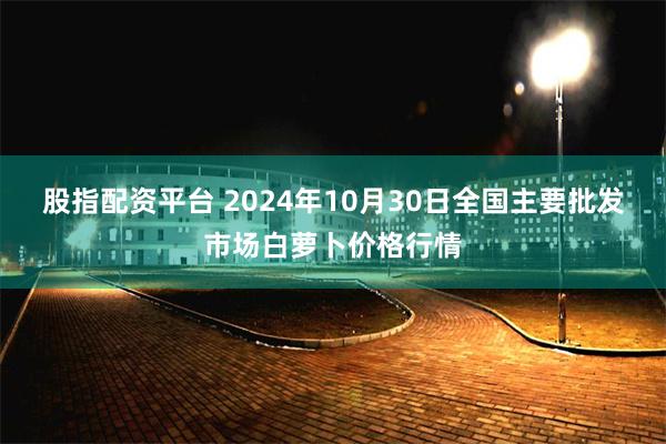 股指配资平台 2024年10月30日全国主要批发市场白萝卜价格行情