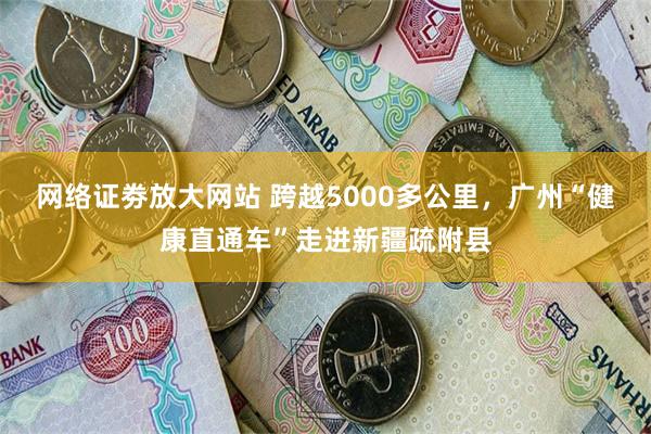 网络证劵放大网站 跨越5000多公里，广州“健康直通车”走进新疆疏附县