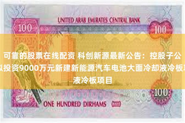 可靠的股票在线配资 科创新源最新公告：控股子公司拟投资9000万元新建新能源汽车电池大面冷却液冷板项目