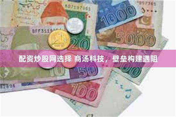 配资炒股网选择 商汤科技，壁垒构建遇阻