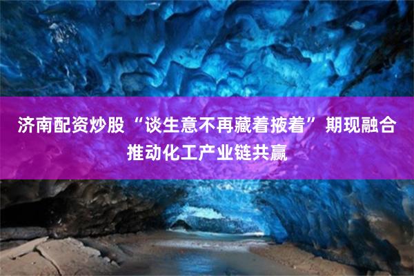 济南配资炒股 “谈生意不再藏着掖着” 期现融合推动化工产业链共赢