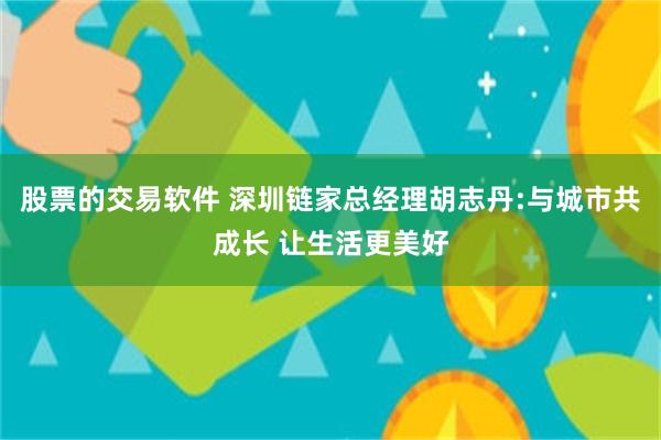 股票的交易软件 深圳链家总经理胡志丹:与城市共成长 让生活更美好