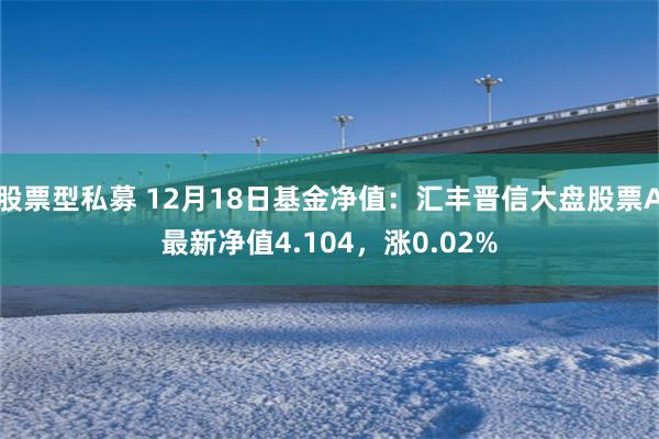 股票型私募 12月18日基金净值：汇丰晋信大盘股票A最新净值4.104，涨0.02%