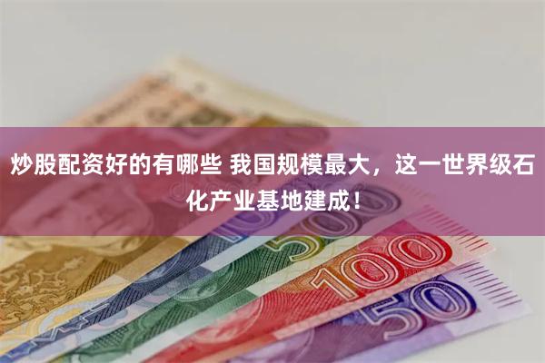 炒股配资好的有哪些 我国规模最大，这一世界级石化产业基地建成！