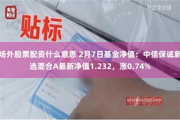 场外股票配资什么意思 2月7日基金净值：中信保诚新选混合A最新净值1.232，涨0.74%