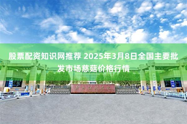 股票配资知识网推荐 2025年3月8日全国主要批发市场慈菇价格行情